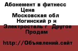 Абонемент в фитнесс › Цена ­ 7 500 - Московская обл., Ногинский р-н, Электросталь г. Другое » Продам   